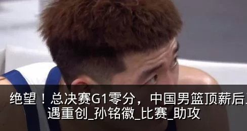 绝望!总决赛G1零分,中国男篮顶薪后卫遭遇重创_孙铭徽_比赛_助攻